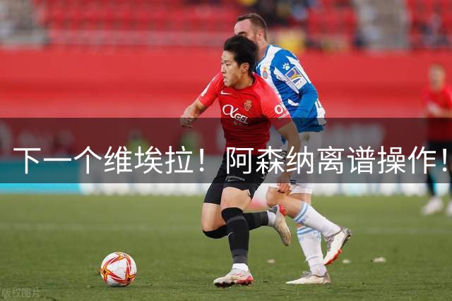 下一个维埃拉！阿森纳离谱操作！挖死敌队长复刻传奇