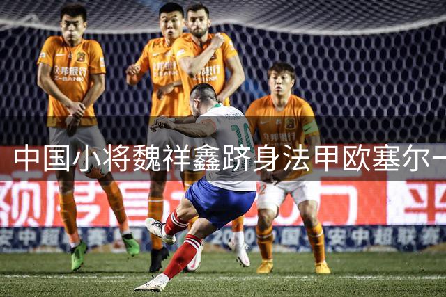 中国小将魏祥鑫跻身法甲欧塞尔一线队 将成五大联赛唯一中国面孔