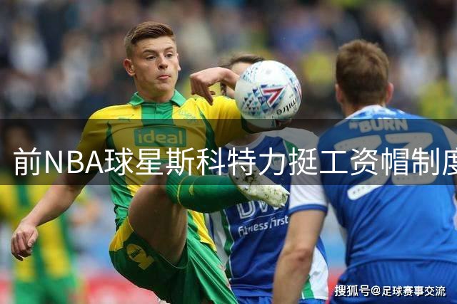前NBA球星斯科特力挺工资帽制度：维系小球队生存的关键