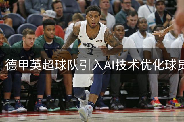 德甲英超球队引入AI技术优化球员评估和战术分析