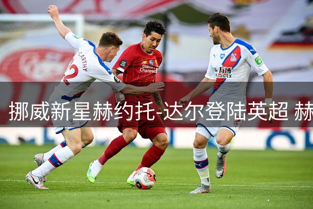 挪威新星赫约托-达尔登陆英超 赫尔城豪掷五年长约锁定未来中场核心