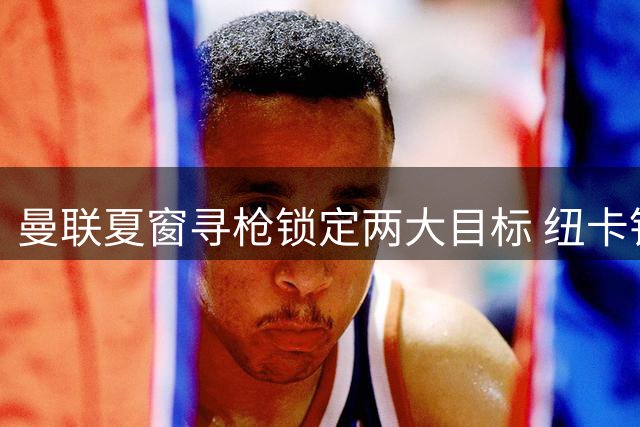 曼联夏窗寻枪锁定两大目标 纽卡铁闸与富勒姆飞翼谁更胜一筹？