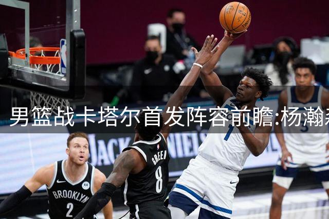 男篮战卡塔尔首发阵容前瞻:杨瀚森领衔，后场组合出炉
