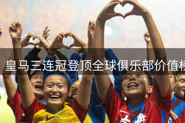 皇马三连冠登顶全球俱乐部价值榜 国安领跑中国球队