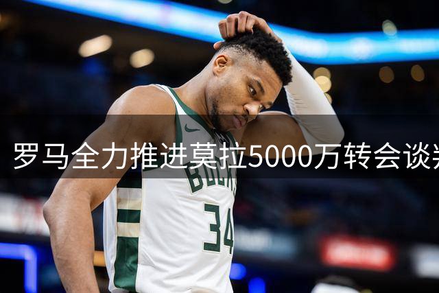 罗马全力推进莫拉5000万转会谈判